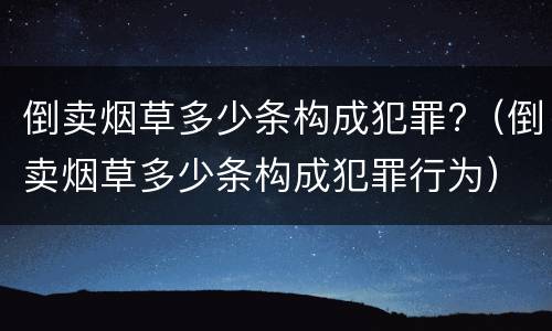 倒卖烟草多少条构成犯罪?（倒卖烟草多少条构成犯罪行为）