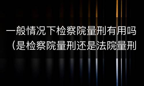 一般情况下检察院量刑有用吗（是检察院量刑还是法院量刑）