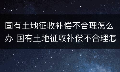 国有土地征收补偿不合理怎么办 国有土地征收补偿不合理怎么办理