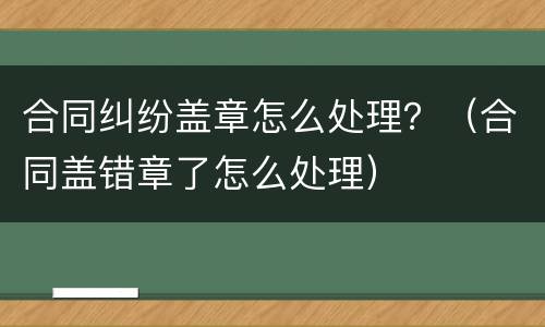 合同纠纷盖章怎么处理？（合同盖错章了怎么处理）