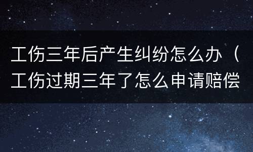 工伤三年后产生纠纷怎么办（工伤过期三年了怎么申请赔偿）