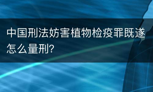 中国刑法妨害植物检疫罪既遂怎么量刑？