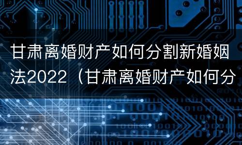 甘肃离婚财产如何分割新婚姻法2022（甘肃离婚财产如何分割新婚姻法2022规定）