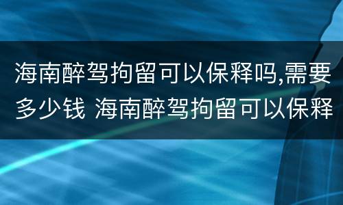 海南醉驾拘留可以保释吗,需要多少钱 海南醉驾拘留可以保释吗,需要多少钱呢