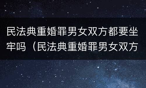 民法典重婚罪男女双方都要坐牢吗（民法典重婚罪男女双方都要坐牢吗怎么判）