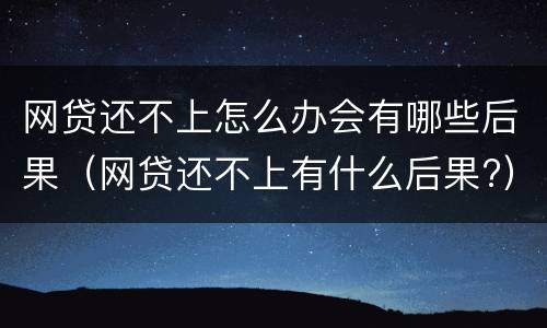 网贷还不上怎么办会有哪些后果（网贷还不上有什么后果?）