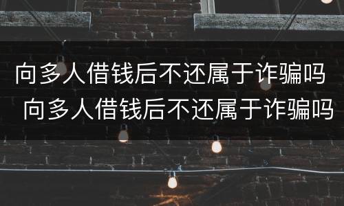 向多人借钱后不还属于诈骗吗 向多人借钱后不还属于诈骗吗