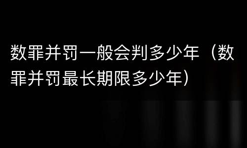 数罪并罚一般会判多少年（数罪并罚最长期限多少年）