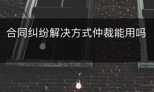 合同纠纷解决方式仲裁能用吗
