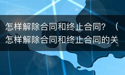 怎样解除合同和终止合同？（怎样解除合同和终止合同的关系）
