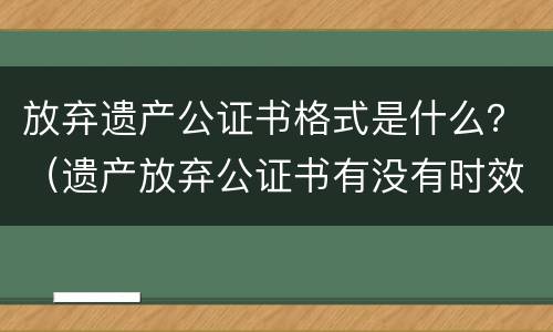 放弃遗产公证书格式是什么？（遗产放弃公证书有没有时效）