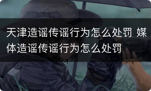 天津造谣传谣行为怎么处罚 媒体造谣传谣行为怎么处罚