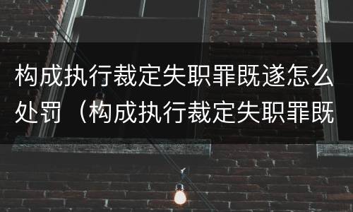 构成执行裁定失职罪既遂怎么处罚（构成执行裁定失职罪既遂怎么处罚的）