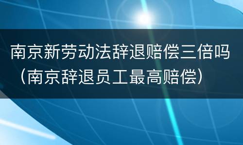 南京新劳动法辞退赔偿三倍吗（南京辞退员工最高赔偿）