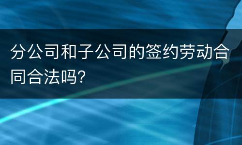 分公司和子公司的签约劳动合同合法吗？
