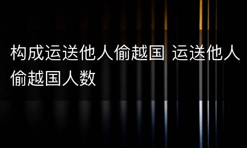 构成运送他人偷越国 运送他人偷越国人数