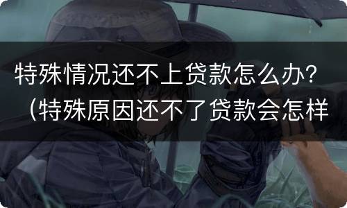 特殊情况还不上贷款怎么办？（特殊原因还不了贷款会怎样）