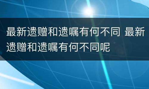最新遗赠和遗嘱有何不同 最新遗赠和遗嘱有何不同呢