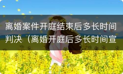 离婚案件开庭结束后多长时间判决（离婚开庭后多长时间宣判结果）
