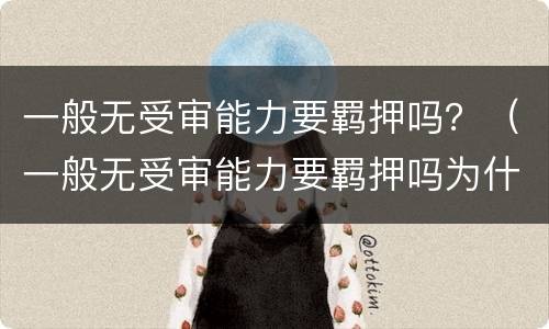 一般无受审能力要羁押吗？（一般无受审能力要羁押吗为什么）