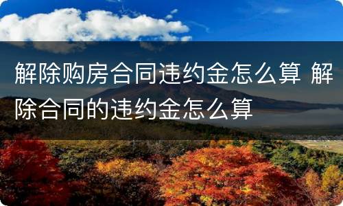 解除购房合同违约金怎么算 解除合同的违约金怎么算