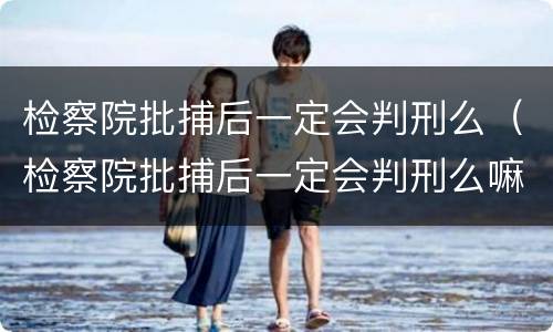检察院批捕后一定会判刑么（检察院批捕后一定会判刑么嘛）