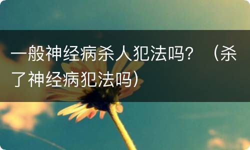 一般神经病杀人犯法吗？（杀了神经病犯法吗）