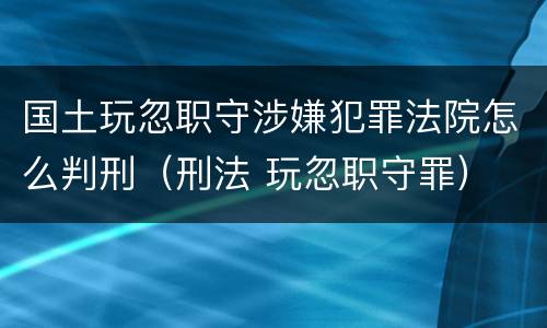 国土玩忽职守涉嫌犯罪法院怎么判刑（刑法 玩忽职守罪）