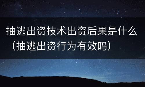 抽逃出资技术出资后果是什么（抽逃出资行为有效吗）