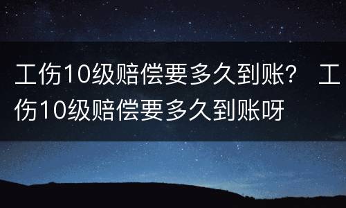 工伤10级赔偿要多久到账？ 工伤10级赔偿要多久到账呀