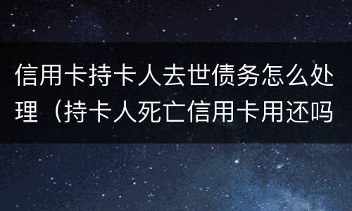信用卡持卡人去世债务怎么处理（持卡人死亡信用卡用还吗）