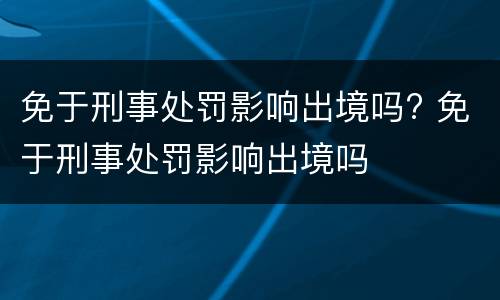 免于刑事处罚影响出境吗? 免于刑事处罚影响出境吗