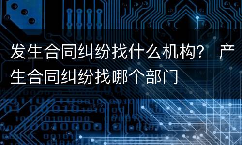 发生合同纠纷找什么机构？ 产生合同纠纷找哪个部门