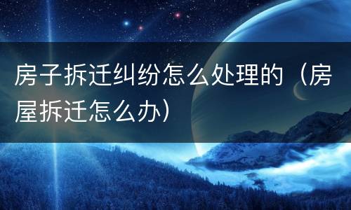房子拆迁纠纷怎么处理的（房屋拆迁怎么办）