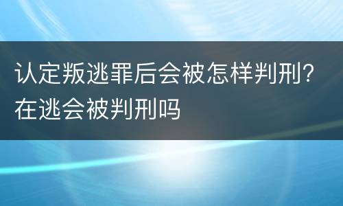 认定叛逃罪后会被怎样判刑? 在逃会被判刑吗