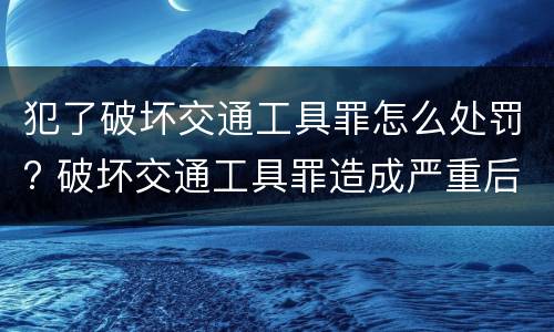 犯了破坏交通工具罪怎么处罚? 破坏交通工具罪造成严重后果构成什么罪