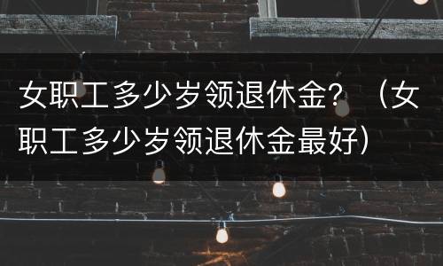 女职工多少岁领退休金？（女职工多少岁领退休金最好）
