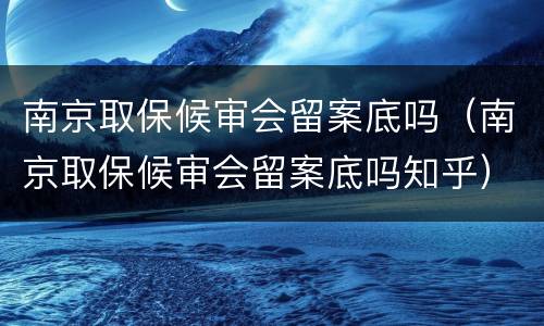 南京取保候审会留案底吗（南京取保候审会留案底吗知乎）