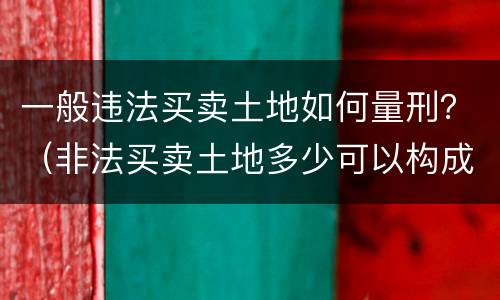 一般违法买卖土地如何量刑？（非法买卖土地多少可以构成刑事）