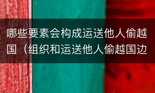 哪些要素会构成运送他人偷越国（组织和运送他人偷越国边境区别）