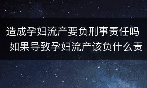造成孕妇流产要负刑事责任吗 如果导致孕妇流产该负什么责任