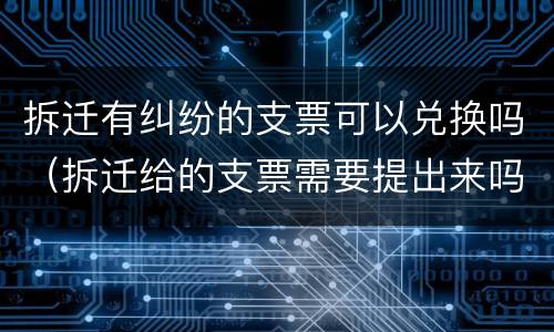 拆迁有纠纷的支票可以兑换吗（拆迁给的支票需要提出来吗）