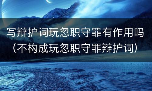 写辩护词玩忽职守罪有作用吗（不构成玩忽职守罪辩护词）