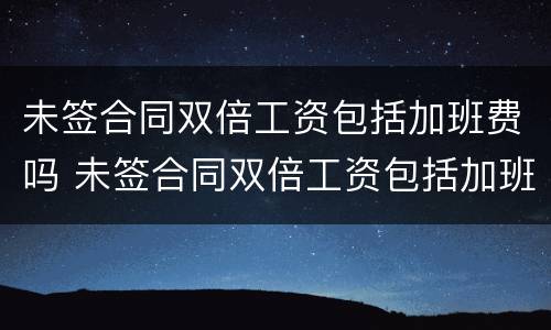 未签合同双倍工资包括加班费吗 未签合同双倍工资包括加班费吗怎么算