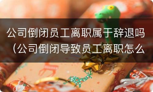 公司倒闭员工离职属于辞退吗（公司倒闭导致员工离职怎么赔偿）