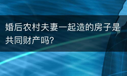 婚后农村夫妻一起造的房子是共同财产吗？