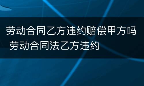 劳动合同乙方违约赔偿甲方吗 劳动合同法乙方违约