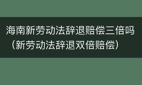 海南新劳动法辞退赔偿三倍吗（新劳动法辞退双倍赔偿）