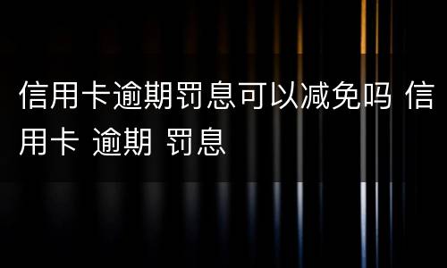 信用卡逾期罚息可以减免吗 信用卡 逾期 罚息