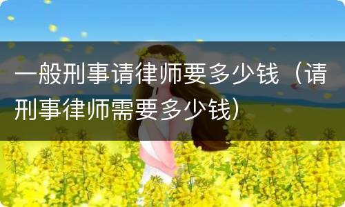 一般刑事请律师要多少钱（请刑事律师需要多少钱）